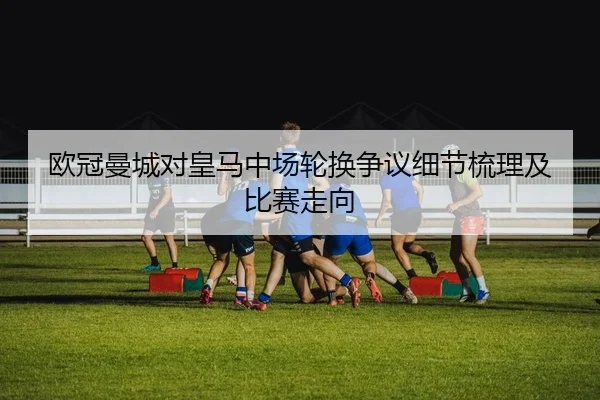 欧冠曼城对皇马中场轮换争议细节梳理及比赛走向