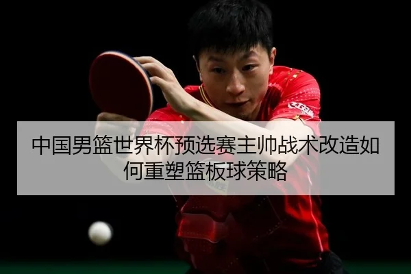 中国男篮世界杯预选赛主帅战术改造如何重塑篮板球策略